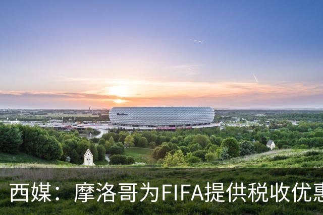 西媒：摩洛哥为FIFA提供税收优惠，力争承办2030世界杯决赛